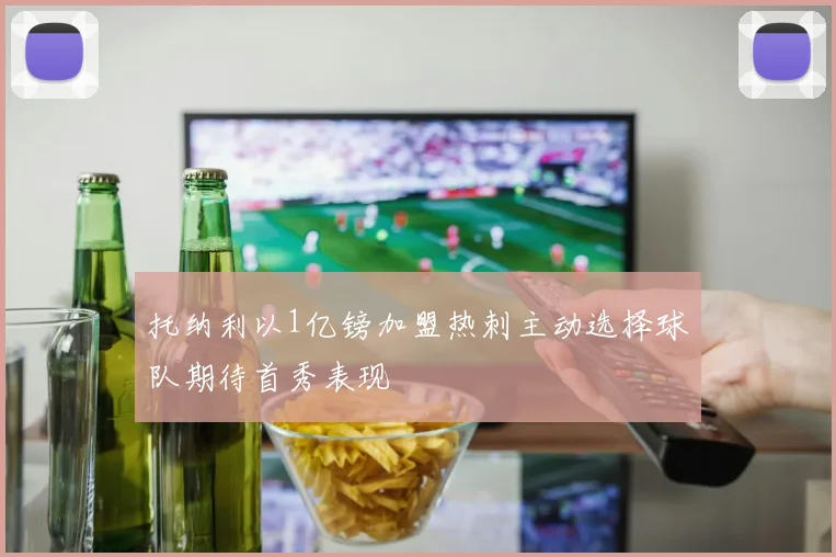 托纳利以1亿镑加盟热刺主动选择球队期待首秀表现