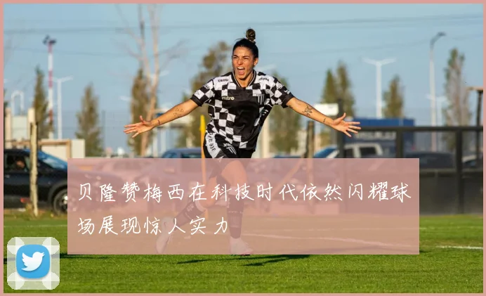 贝隆赞梅西在科技时代依然闪耀球场展现惊人实力