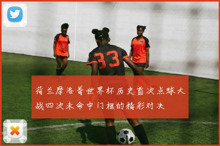 荷兰摩洛哥世界杯历史首次点球大战四次未命中门框的精彩对决