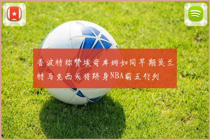 香波特称赞埃奇库姆如同早期莫兰特马克西或将跻身NBA前五行列