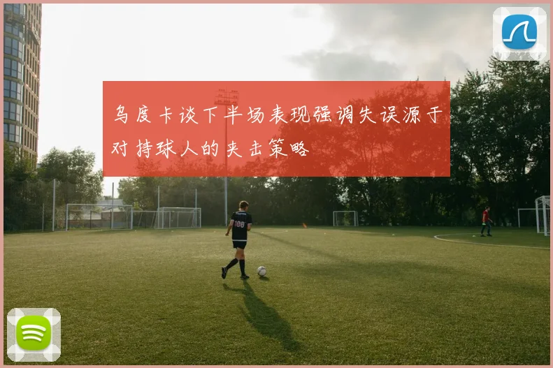 乌度卡谈下半场表现强调失误源于对持球人的夹击策略