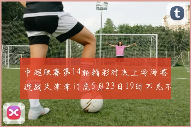 中超联赛第14轮精彩对决上海海港迎战天津津门虎5月23日19时不见不散