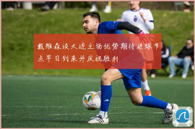 戴维森谈大连主场优势期待进球节点早日到来并庆祝胜利