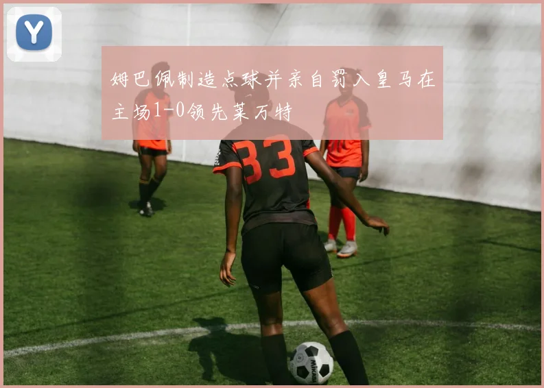 姆巴佩制造点球并亲自罚入皇马在主场1-0领先莱万特