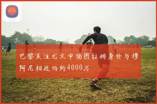 巴黎关注尤文中场图拉姆身价与穆阿尼相近均约4000万