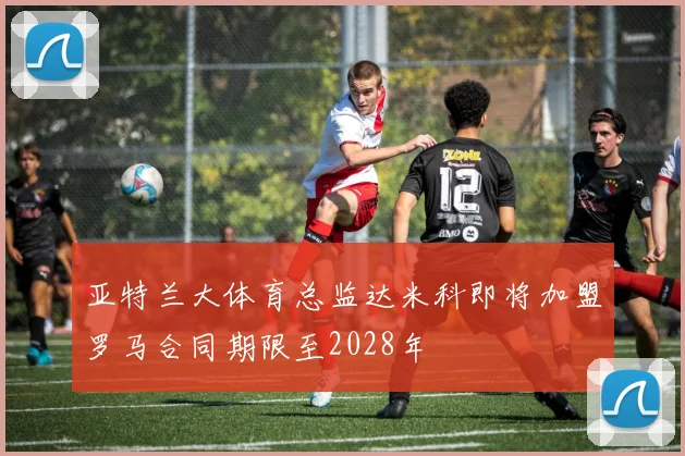 亚特兰大体育总监达米科即将加盟罗马合同期限至2028年