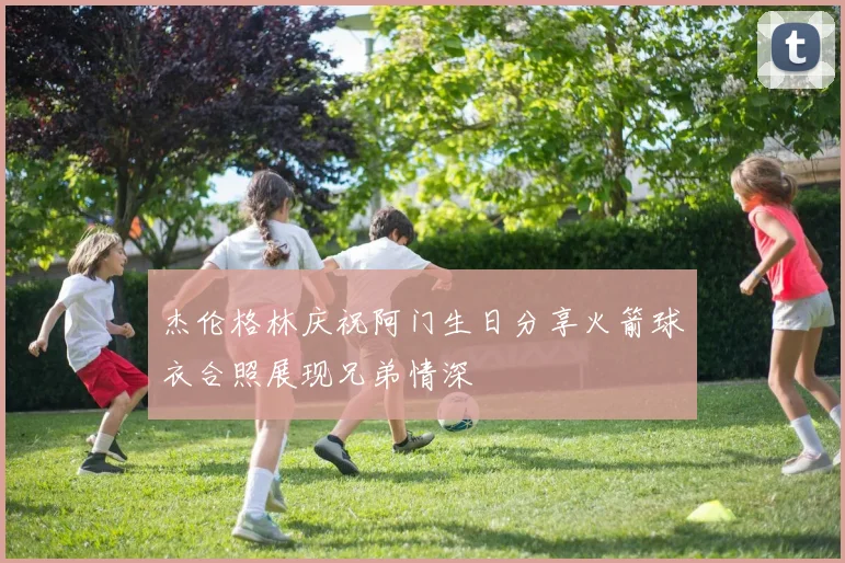 杰伦格林庆祝阿门生日分享火箭球衣合照展现兄弟情深