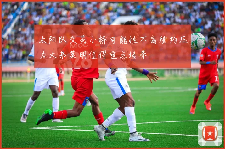 太阳队交易小桥可能性不高续约压力大弗莱明值得重点培养