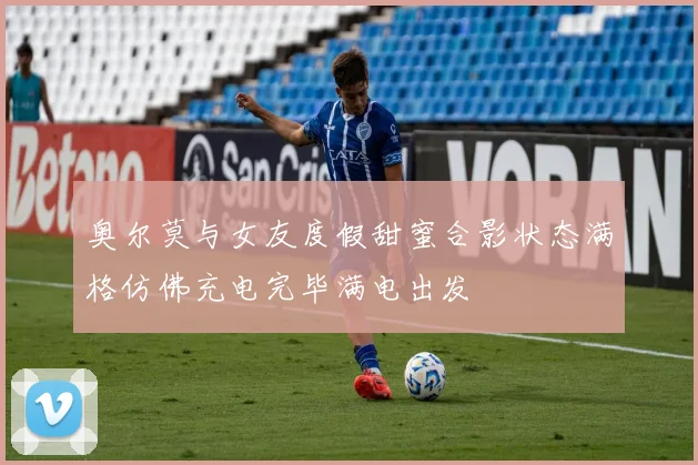 奥尔莫与女友度假甜蜜合影状态满格仿佛充电完毕满电出发