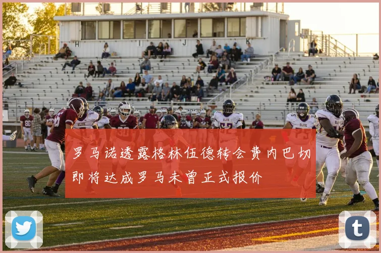 罗马诺透露格林伍德转会费内巴切即将达成罗马未曾正式报价