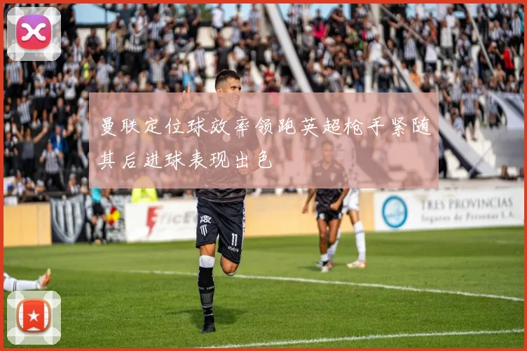 曼联定位球效率领跑英超枪手紧随其后进球表现出色