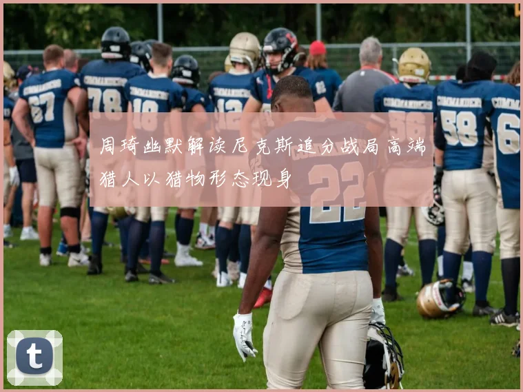 周琦幽默解读尼克斯追分战局高端猎人以猎物形态现身