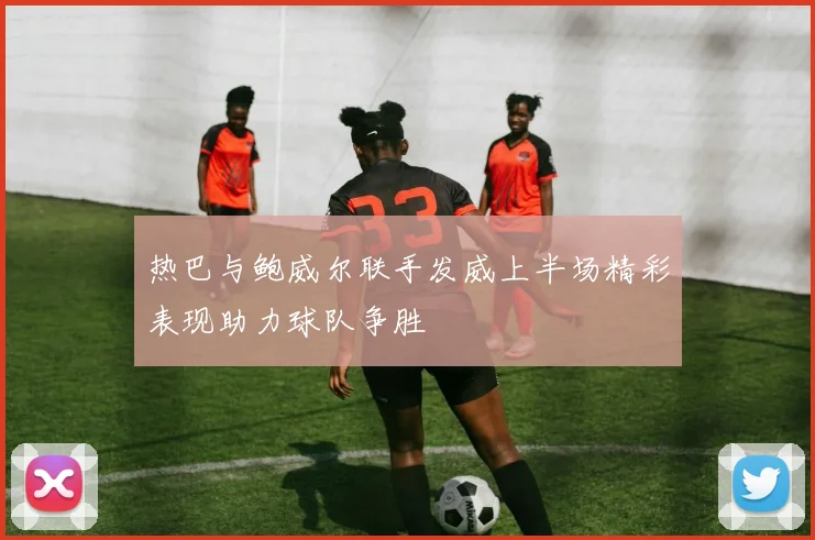 热巴与鲍威尔联手发威上半场精彩表现助力球队争胜