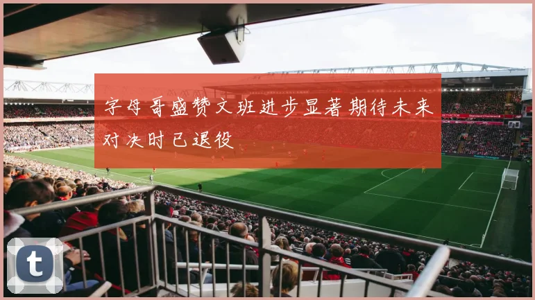 字母哥盛赞文班进步显著期待未来对决时已退役