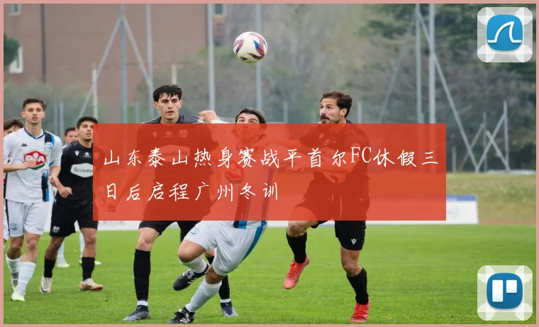 山东泰山热身赛战平首尔FC休假三日后启程广州冬训