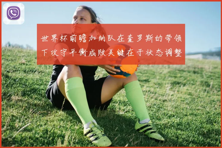 世界杯前瞻加纳队在奎罗斯的带领下攻守平衡成败关键在于状态调整