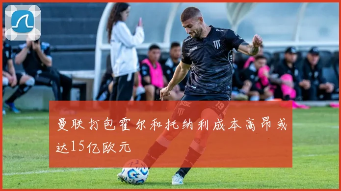 曼联打包霍尔和托纳利成本高昂或达15亿欧元